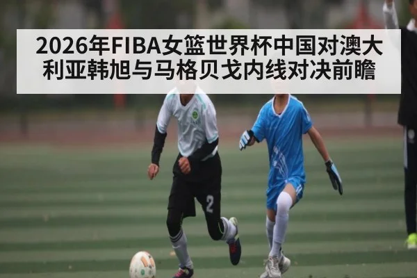 2026年FIBA女篮世界杯中国对澳大利亚韩旭与马格贝戈内线对决前瞻 | kaiyun