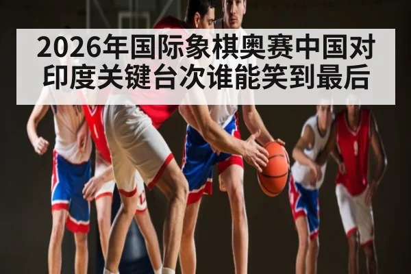 2026年国际象棋奥赛中国对印度关键台次谁能笑到最后 | kaiyun