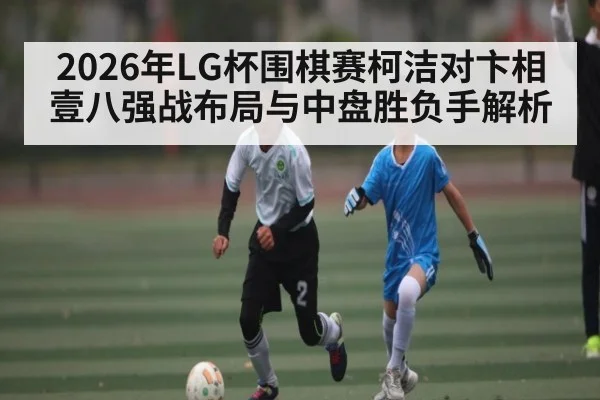 2026年LG杯围棋赛柯洁对卞相壹八强战布局与中盘胜负手解析